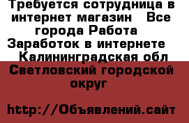 Требуется сотрудница в интернет-магазин - Все города Работа » Заработок в интернете   . Калининградская обл.,Светловский городской округ 